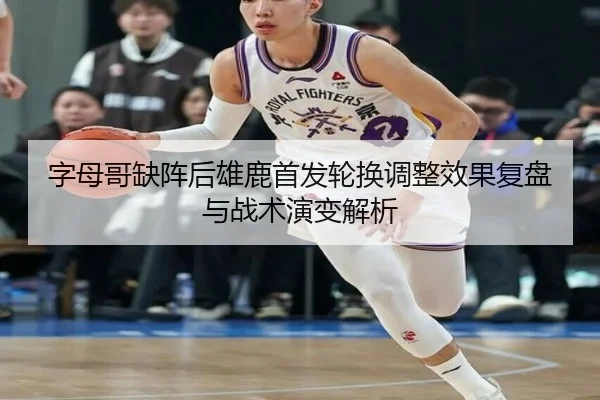 字母哥缺阵后雄鹿首发轮换调整效果复盘与战术演变解析 - APPappSports